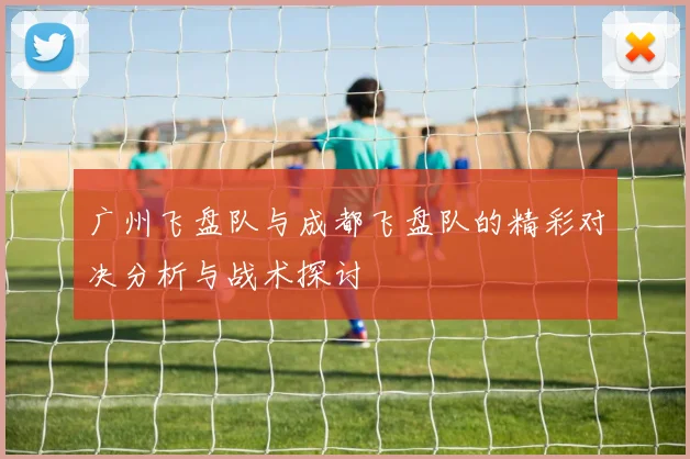 广州飞盘队与成都飞盘队的精彩对决分析与战术探讨