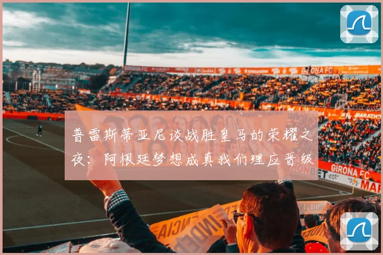 普雷斯蒂亚尼谈战胜皇马的荣耀之夜:阿根廷梦想成真我们理应晋级