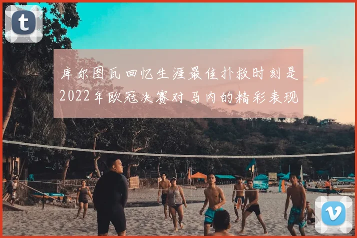 库尔图瓦回忆生涯最佳扑救时刻是2022年欧冠决赛对马内的精彩表现