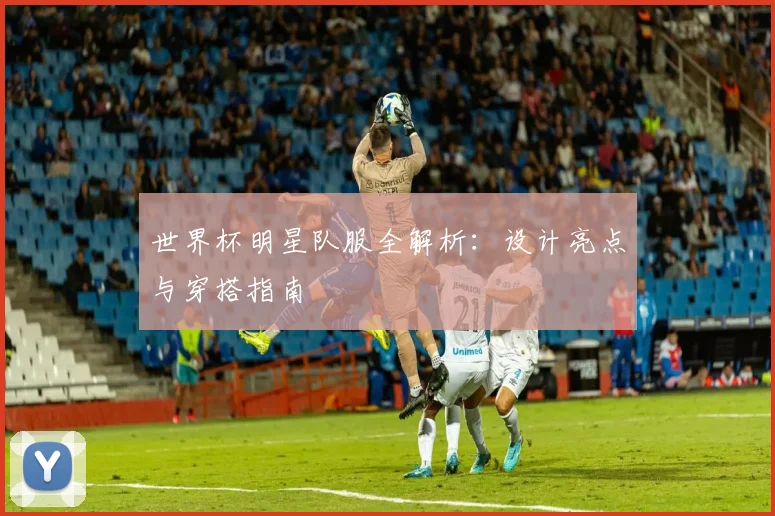 世界杯明星队服全解析:设计亮点与穿搭指南