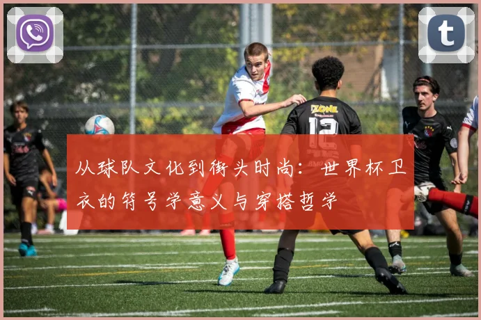 从球队文化到街头时尚:世界杯卫衣的符号学意义与穿搭哲学