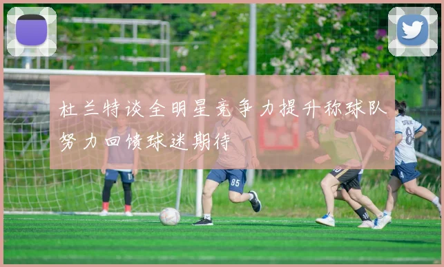 杜兰特谈全明星竞争力提升称球队努力回馈球迷期待