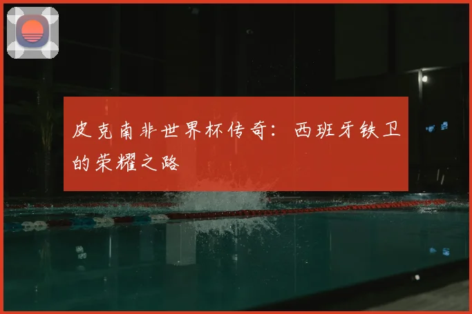 皮克南非世界杯传奇:西班牙铁卫的荣耀之路