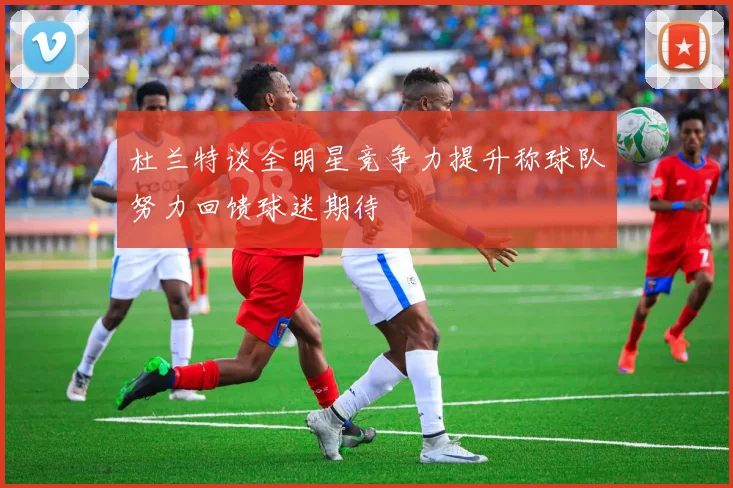 杜兰特谈全明星竞争力提升称球队努力回馈球迷期待