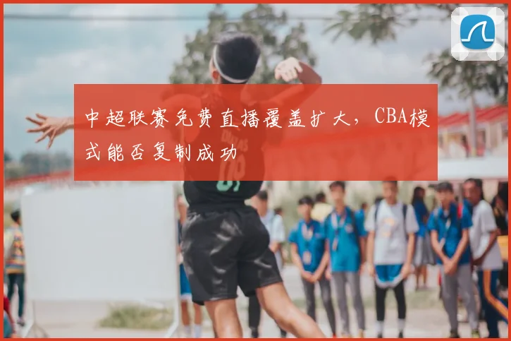 中超联赛免费直播覆盖扩大,CBA模式能否复制成功