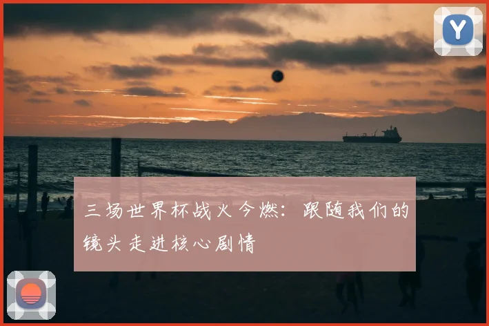 三场世界杯战火今燃:跟随我们的镜头走进核心剧情