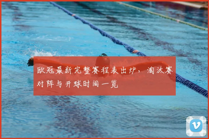 欧冠最新完整赛程表出炉,淘汰赛对阵与开球时间一览