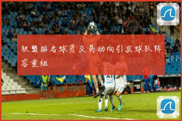 联盟排名球员交易动向引发球队阵容重组