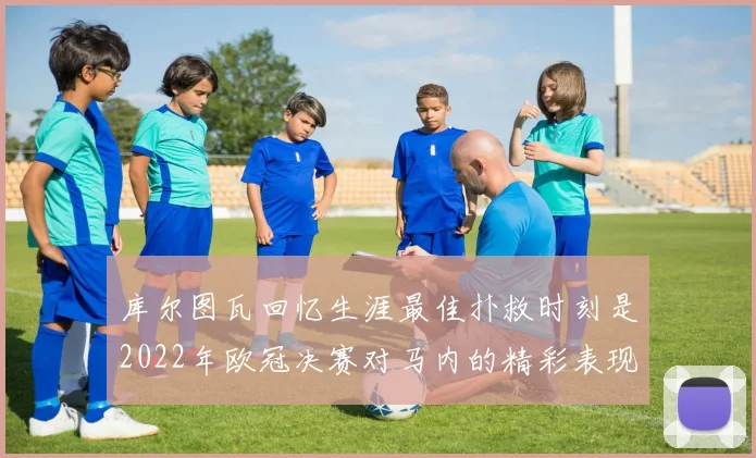 库尔图瓦回忆生涯最佳扑救时刻是2022年欧冠决赛对马内的精彩表现