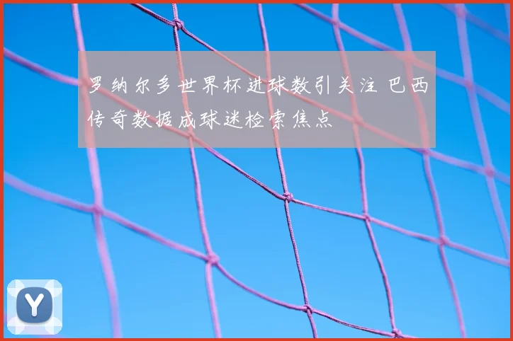 罗纳尔多世界杯进球数引关注 巴西传奇数据成球迷检索焦点
