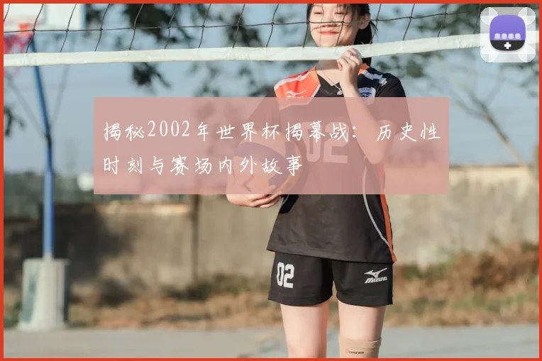 揭秘2002年世界杯揭幕战：历史性时刻与赛场内外故事