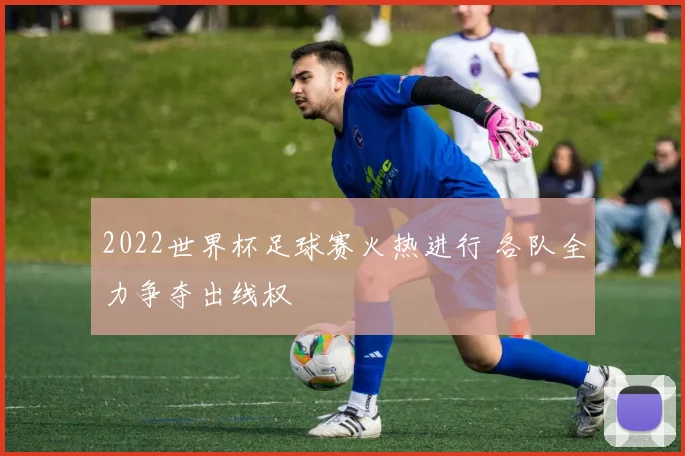 2022世界杯足球赛火热进行 各队全力争夺出线权