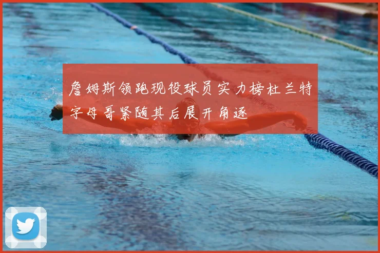 詹姆斯领跑现役球员实力榜杜兰特字母哥紧随其后展开角逐