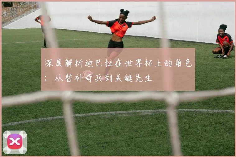 深度解析迪巴拉在世界杯上的角色：从替补奇兵到关键先生