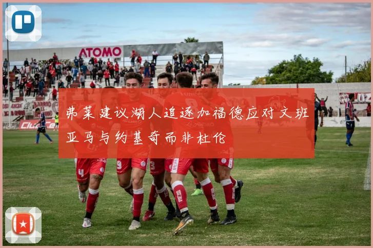 弗莱建议湖人追逐加福德应对文班亚马与约基奇而非杜伦