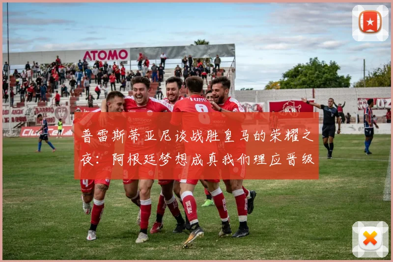 普雷斯蒂亚尼谈战胜皇马的荣耀之夜：阿根廷梦想成真我们理应晋级