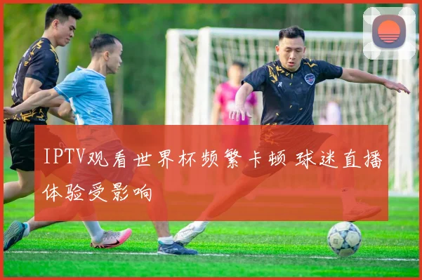 IPTV观看世界杯频繁卡顿 球迷直播体验受影响