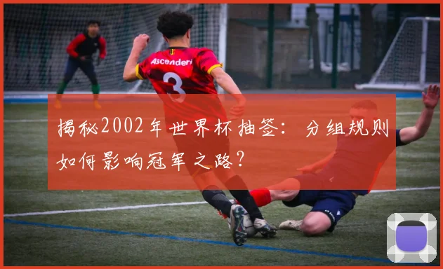 揭秘2002年世界杯抽签：分组规则如何影响冠军之路？