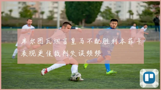 库尔图瓦坦言皇马不配胜利本菲卡表现更佳裁判失误频频