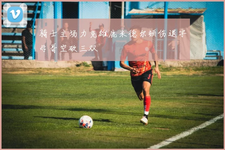 骑士主场力克雄鹿米德尔顿伤退字母哥空砍三双