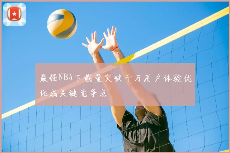 最强NBA下载量突破千万用户体验优化成关键竞争点