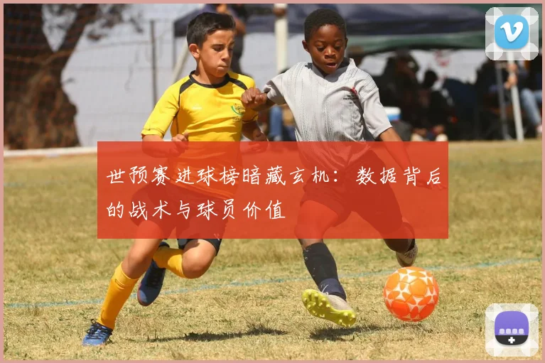 世预赛进球榜暗藏玄机:数据背后的战术与球员价值