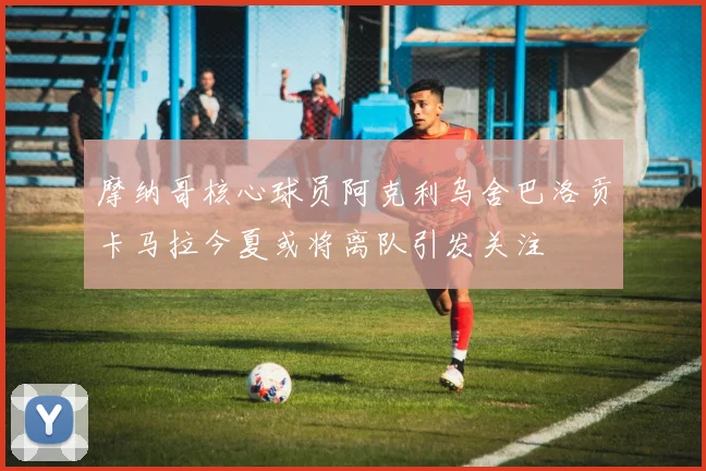 摩纳哥核心球员阿克利乌舍巴洛贡卡马拉今夏或将离队引发关注