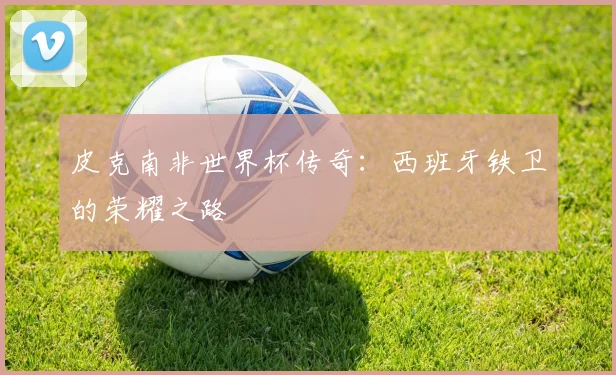 皮克南非世界杯传奇：西班牙铁卫的荣耀之路
