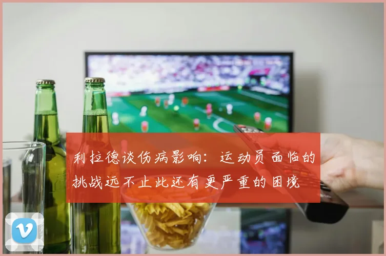 利拉德谈伤病影响：运动员面临的挑战远不止此还有更严重的困境