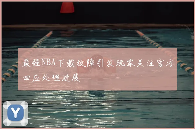 最强NBA下载故障引发玩家关注官方回应处理进展