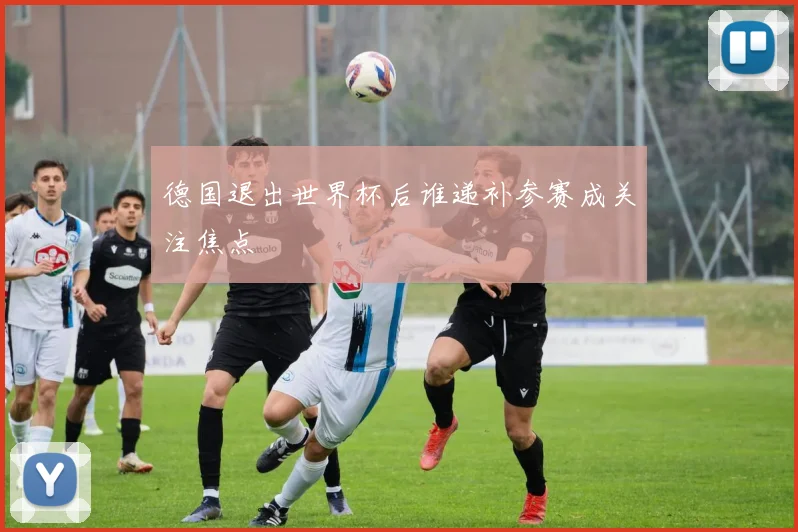 德国退出世界杯后谁递补参赛成关注焦点
