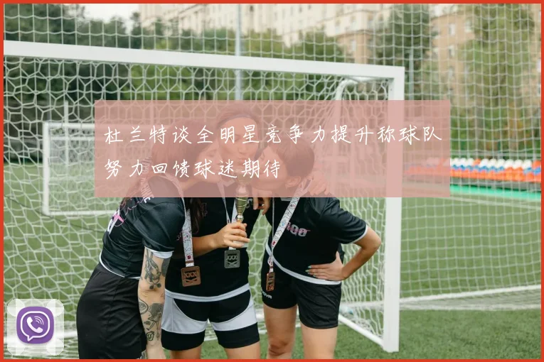 杜兰特谈全明星竞争力提升称球队努力回馈球迷期待