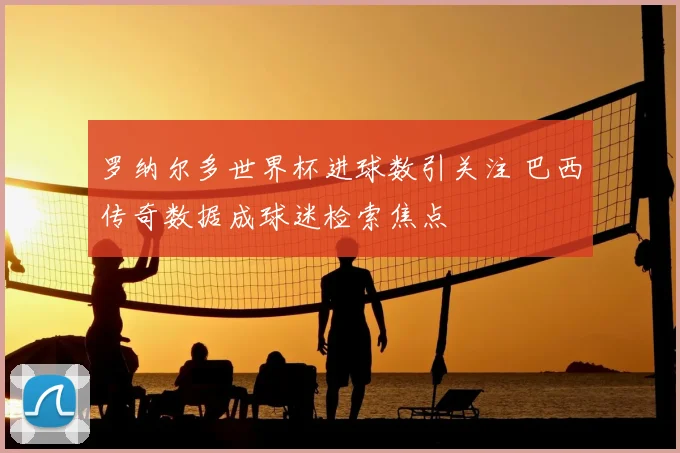 罗纳尔多世界杯进球数引关注 巴西传奇数据成球迷检索焦点