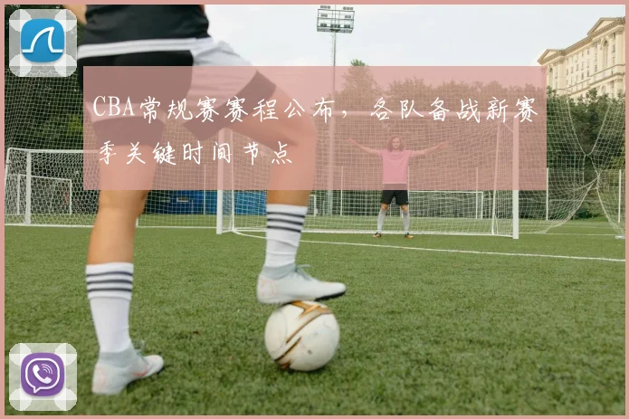 CBA常规赛赛程公布,各队备战新赛季关键时间节点