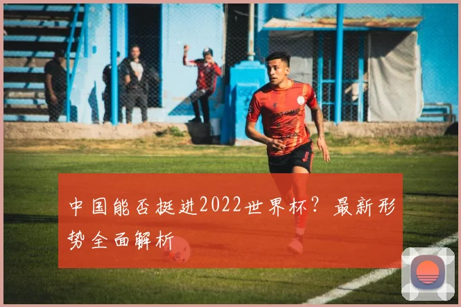 中国能否挺进2022世界杯？最新形势全面解析