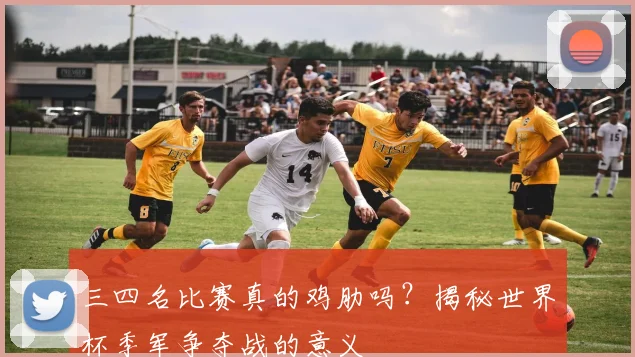 三四名比赛真的鸡肋吗？揭秘世界杯季军争夺战的意义