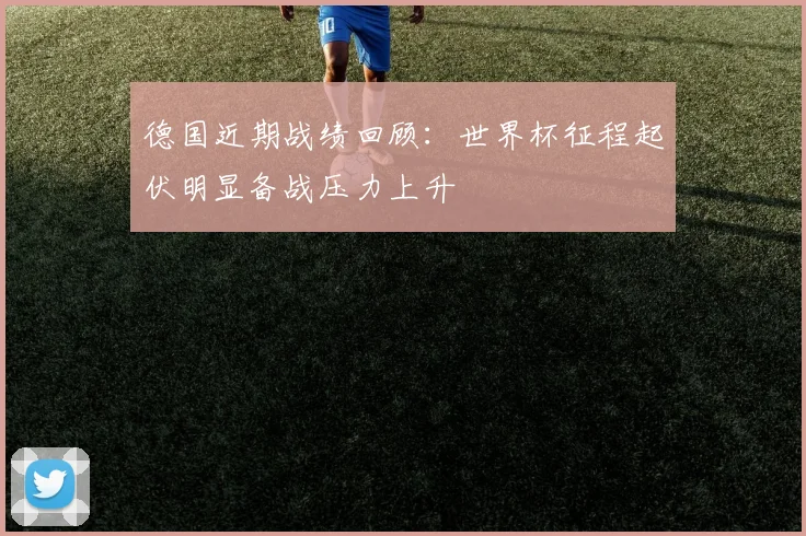 德国近期战绩回顾：世界杯征程起伏明显备战压力上升