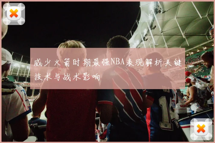 威少火箭时期最强NBA表现解析关键技术与战术影响