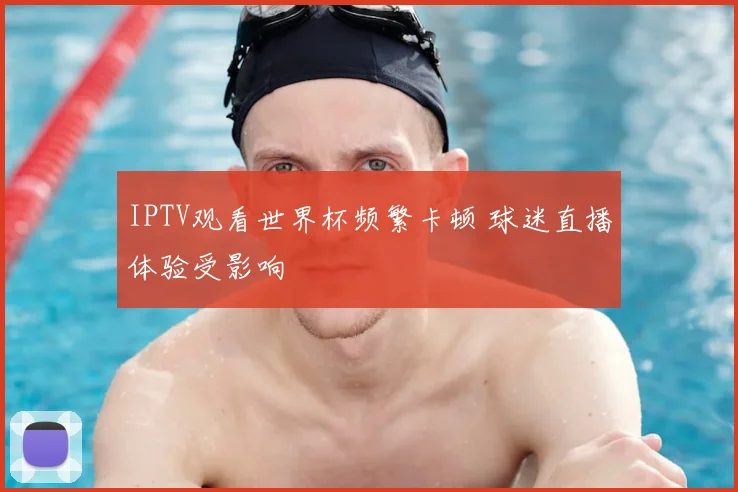 IPTV观看世界杯频繁卡顿 球迷直播体验受影响