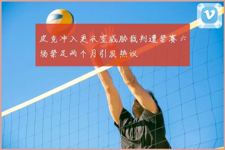 皮克冲入更衣室威胁裁判遭禁赛六场禁足两个月引发热议