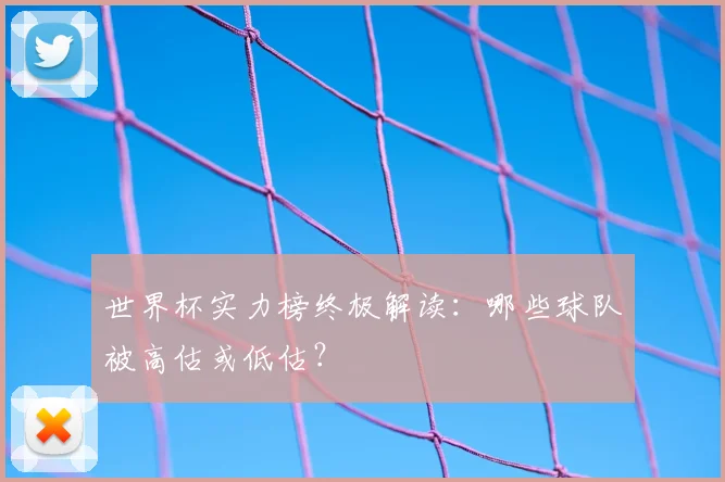 世界杯实力榜终极解读：哪些球队被高估或低估？