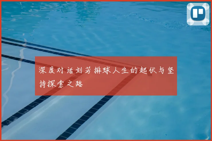 深度对话刘芳排球人生的起伏与坚持探索之路