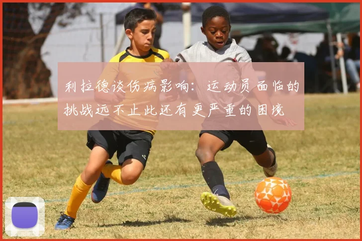 利拉德谈伤病影响:运动员面临的挑战远不止此还有更严重的困境