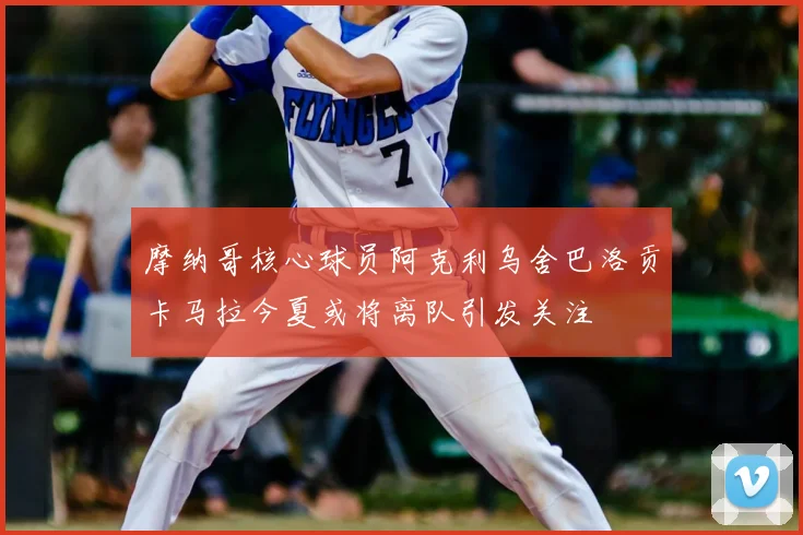 摩纳哥核心球员阿克利乌舍巴洛贡卡马拉今夏或将离队引发关注