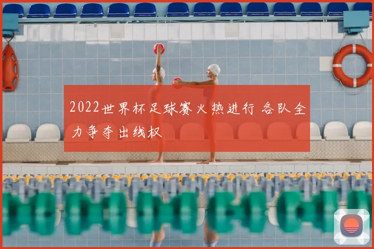 2022世界杯足球赛火热进行 各队全力争夺出线权